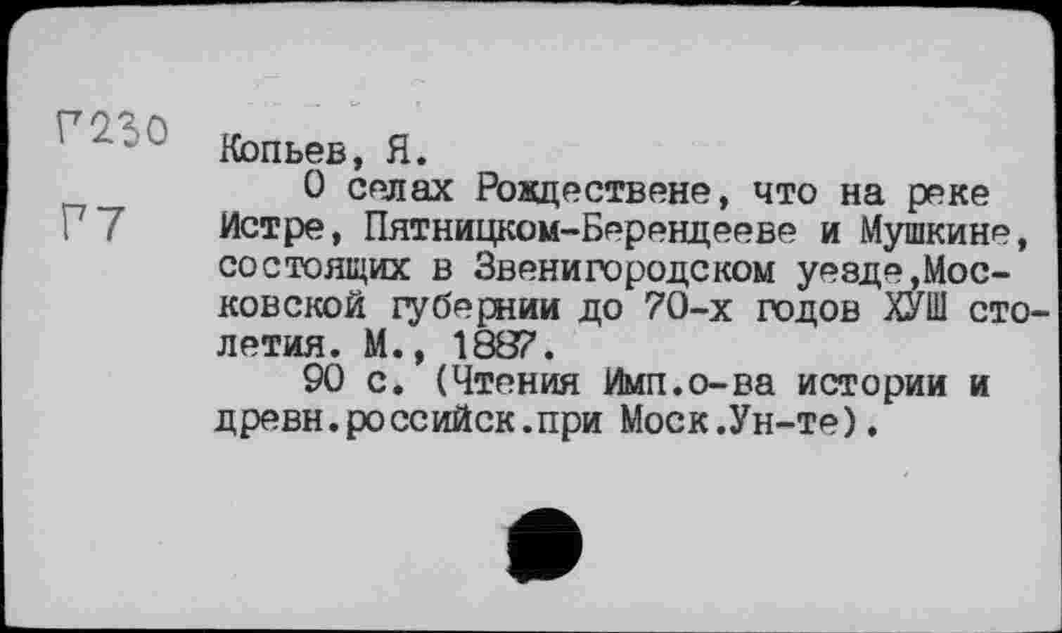 ﻿Кольев, Я.
_	0 селах Рождествене, что на реке
Истре, Пятницком-Берендееве и Мушкине, состоящих в Звенигородском уезде,Московской губернии до 70-х годов ХУШ столетия. М., 1887.
90 с. (Чтения Ими.о-ва истории и древн.российск.при Моск.Ун-те).